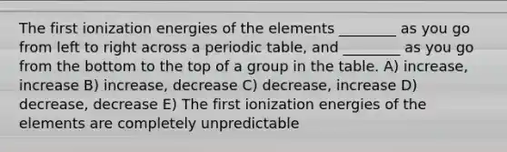 The first ionization energies of the elements ________ as you go from left to right across a periodic table, and ________ as you go from the bottom to the top of a group in the table. A) increase, increase B) increase, decrease C) decrease, increase D) decrease, decrease E) The first ionization energies of the elements are completely unpredictable