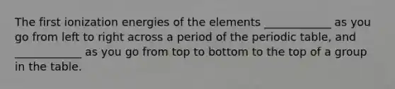 The first ionization energies of the elements ____________ as you go from left to right across a period of the periodic table, and ____________ as you go from top to bottom to the top of a group in the table.