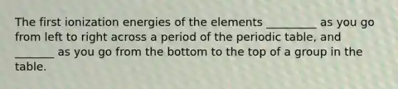 The first ionization energies of the elements _________ as you go from left to right across a period of the periodic table, and _______ as you go from the bottom to the top of a group in the table.