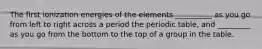 The first ionization energies of the elements __________ as you go from left to right across a period the periodic table, and _________ as you go from the bottom to the top of a group in the table.