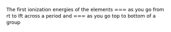 The first ionization energies of the elements === as you go from rt to lft across a period and === as you go top to bottom of a group