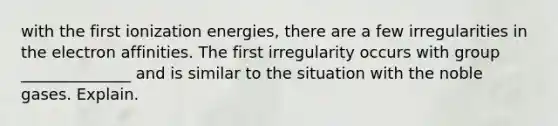 with the first ionization energies, there are a few irregularities in the electron affinities. The first irregularity occurs with group ______________ and is similar to the situation with the noble gases. Explain.