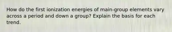 How do the first ionization energies of main-group elements vary across a period and down a group? Explain the basis for each trend.