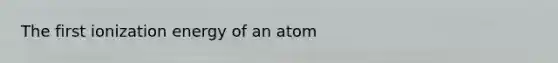 The first ionization energy of an atom