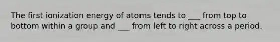 The first ionization energy of atoms tends to ___ from top to bottom within a group and ___ from left to right across a period.