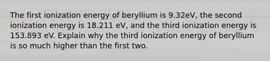 The first ionization energy of beryllium is 9.32eV, the second ionization energy is 18.211 eV, and the third ionization energy is 153.893 eV. Explain why the third ionization energy of beryllium is so much higher than the first two.