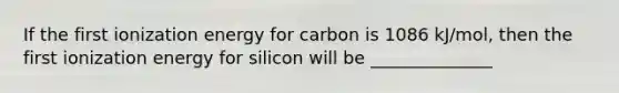 If the first ionization energy for carbon is 1086 kJ/mol, then the first ionization energy for silicon will be ______________