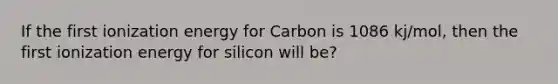 If the first ionization energy for Carbon is 1086 kj/mol, then the first ionization energy for silicon will be?