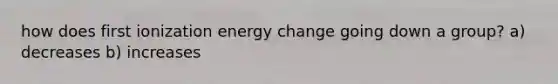 how does first ionization energy change going down a group? a) decreases b) increases