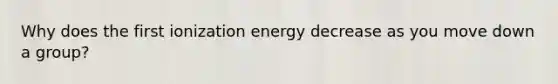 Why does the first ionization energy decrease as you move down a group?