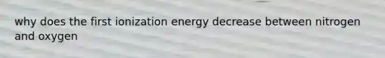 why does the first ionization energy decrease between nitrogen and oxygen