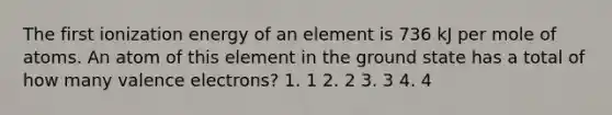 The first ionization energy of an element is 736 kJ per mole of atoms. An atom of this element in the ground state has a total of how many valence electrons? 1. 1 2. 2 3. 3 4. 4