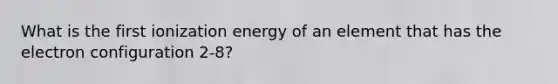 What is the first ionization energy of an element that has the electron configuration 2-8?