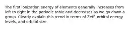 The first ionization energy of elements generally increases from left to right in the periodic table and decreases as we go down a group. Clearly explain this trend in terms of Zeff, orbital energy levels, and orbital size.