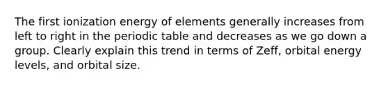 The first ionization energy of elements generally increases from left to right in <a href='https://www.questionai.com/knowledge/kIrBULvFQz-the-periodic-table' class='anchor-knowledge'>the periodic table</a> and decreases as we go down a group. Clearly explain this trend in terms of Zeff, orbital energy levels, and orbital size.