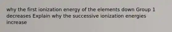 why the first ionization energy of the elements down Group 1 decreases Explain why the successive ionization energies increase