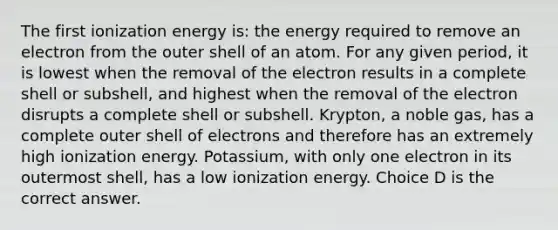 The first ionization energy is: the energy required to remove an electron from the outer shell of an atom. For any given period, it is lowest when the removal of the electron results in a complete shell or subshell, and highest when the removal of the electron disrupts a complete shell or subshell. Krypton, a noble gas, has a complete outer shell of electrons and therefore has an extremely high ionization energy. Potassium, with only one electron in its outermost shell, has a low ionization energy. Choice D is the correct answer.