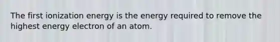 The first ionization energy is the energy required to remove the highest energy electron of an atom.