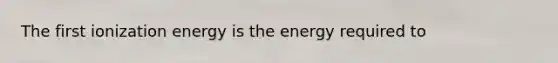 The first ionization energy is the energy required to