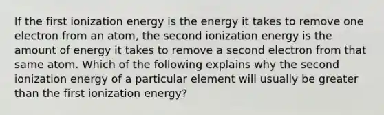 If the first ionization energy is the energy it takes to remove one electron from an atom, the second ionization energy is the amount of energy it takes to remove a second electron from that same atom. Which of the following explains why the second ionization energy of a particular element will usually be greater than the first ionization energy?