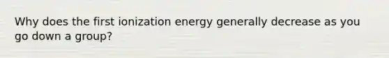 Why does the first ionization energy generally decrease as you go down a group?