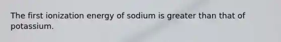 The first ionization energy of sodium is greater than that of potassium.