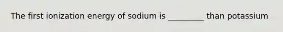 The first ionization energy of sodium is _________ than potassium