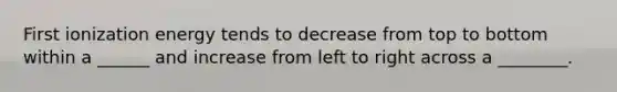 First ionization energy tends to decrease from top to bottom within a ______ and increase from left to right across a ________.