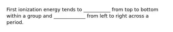 First ionization energy tends to ___________ from top to bottom within a group and _____________ from left to right across a period.