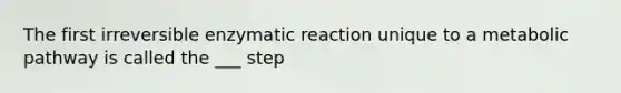 The first irreversible enzymatic reaction unique to a metabolic pathway is called the ___ step