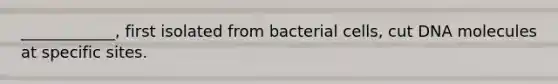 ____________, first isolated from bacterial cells, cut DNA molecules at specific sites.