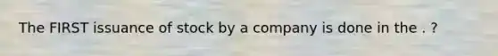 The FIRST issuance of stock by a company is done in the . ?