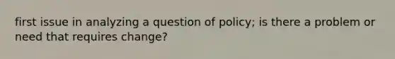 first issue in analyzing a question of policy; is there a problem or need that requires change?