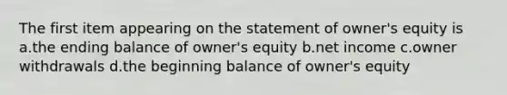 The first item appearing on the statement of owner's equity is a.the ending balance of owner's equity b.net income c.owner withdrawals d.the beginning balance of owner's equity