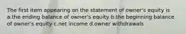 The first item appearing on the statement of owner's equity is a.the ending balance of owner's equity b.the beginning balance of owner's equity c.net income d.owner withdrawals