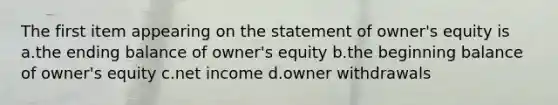 The first item appearing on the statement of owner's equity is a.the ending balance of owner's equity b.the beginning balance of owner's equity c.net income d.owner withdrawals