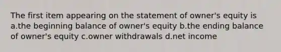 The first item appearing on the statement of owner's equity is a.the beginning balance of owner's equity b.the ending balance of owner's equity c.owner withdrawals d.net income