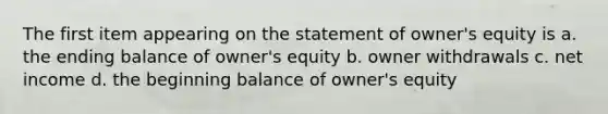 The first item appearing on the statement of owner's equity is a. the ending balance of owner's equity b. owner withdrawals c. net income d. the beginning balance of owner's equity