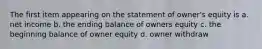 The first item appearing on the statement of owner's equity is a. net income b. the ending balance of owners equity c. the beginning balance of owner equity d. owner withdraw