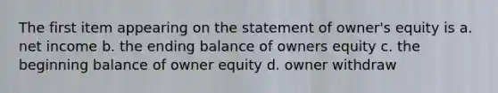 The first item appearing on the statement of owner's equity is a. net income b. the ending balance of owners equity c. the beginning balance of owner equity d. owner withdraw