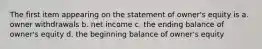 The first item appearing on the statement of owner's equity is a. owner withdrawals b. net income c. the ending balance of owner's equity d. the beginning balance of owner's equity