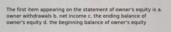 The first item appearing on the statement of owner's equity is a. owner withdrawals b. net income c. the ending balance of owner's equity d. the beginning balance of owner's equity