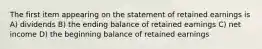 The first item appearing on the statement of retained earnings is A) dividends B) the ending balance of retained earnings C) net income D) the beginning balance of retained earnings