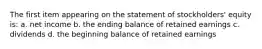 The first item appearing on the statement of stockholders' equity is: a. net income b. the ending balance of retained earnings c. dividends d. the beginning balance of retained earnings