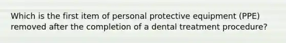 Which is the first item of personal protective equipment (PPE) removed after the completion of a dental treatment procedure?