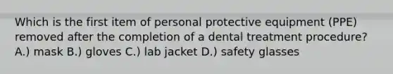 Which is the first item of personal protective equipment (PPE) removed after the completion of a dental treatment procedure? A.) mask B.) gloves C.) lab jacket D.) safety glasses