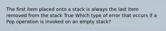 The first item placed onto a stack is always the last item removed from the stack True Which type of error that occurs if a Pop operation is invoked on an empty stack?