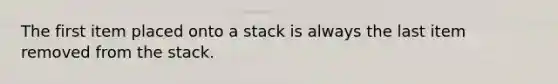 The first item placed onto a stack is always the last item removed from the stack.