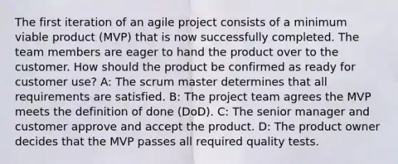 The first iteration of an agile project consists of a minimum viable product (MVP) that is now successfully completed. The team members are eager to hand the product over to the customer. How should the product be confirmed as ready for customer use? A: The scrum master determines that all requirements are satisfied. B: The project team agrees the MVP meets the definition of done (DoD). C: The senior manager and customer approve and accept the product. D: The product owner decides that the MVP passes all required quality tests.