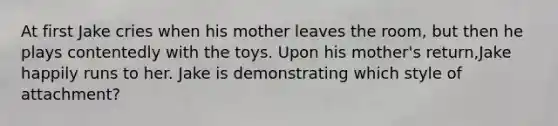 At first Jake cries when his mother leaves the room, but then he plays contentedly with the toys. Upon his mother's return,Jake happily runs to her. Jake is demonstrating which style of attachment?